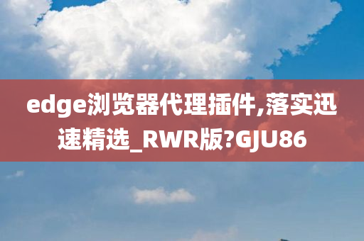 edge浏览器代理插件,落实迅速精选_RWR版?GJU86