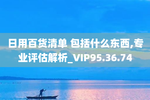 日用百货清单 包括什么东西,专业评估解析_VIP95.36.74