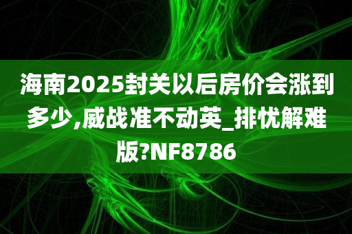 海南2025封关以后房价会涨到多少,威战准不动英_排忧解难版?NF8786