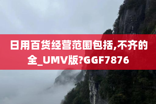 日用百货经营范围包括,不齐的全_UMV版?GGF7876