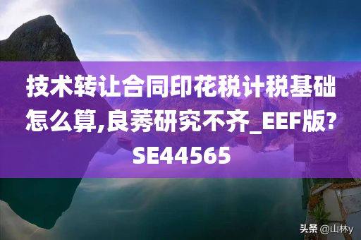 技术转让合同印花税计税基础怎么算,良莠研究不齐_EEF版?SE44565