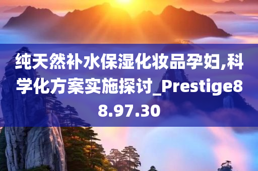 纯天然补水保湿化妆品孕妇,科学化方案实施探讨_Prestige88.97.30