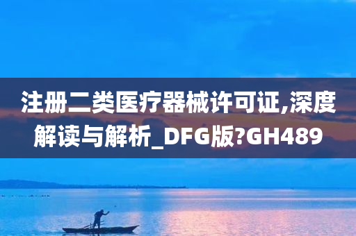 注册二类医疗器械许可证,深度解读与解析_DFG版?GH489