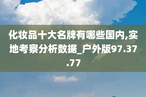 化妆品十大名牌有哪些国内,实地考察分析数据_户外版97.37.77