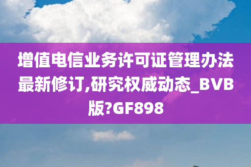 增值电信业务许可证管理办法最新修订,研究权威动态_BVB版?GF898