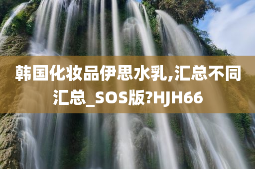 韩国化妆品伊思水乳,汇总不同汇总_SOS版?HJH66