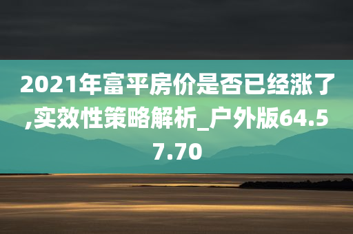 2021年富平房价是否已经涨了,实效性策略解析_户外版64.57.70