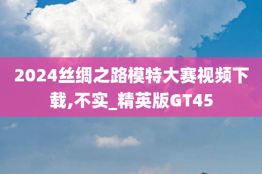 2024丝绸之路模特大赛视频下载,不实_精英版GT45