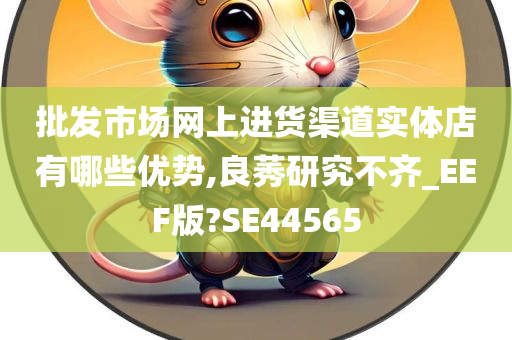 批发市场网上进货渠道实体店有哪些优势,良莠研究不齐_EEF版?SE44565