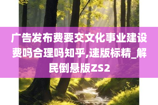 广告发布费要交文化事业建设费吗合理吗知乎,速版标精_解民倒悬版ZS2