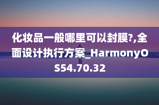 化妆品一般哪里可以封膜?,全面设计执行方案_HarmonyOS54.70.32