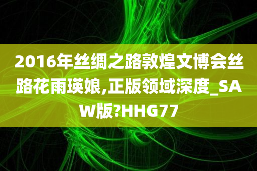 2016年丝绸之路敦煌文博会丝路花雨瑛娘,正版领域深度_SAW版?HHG77