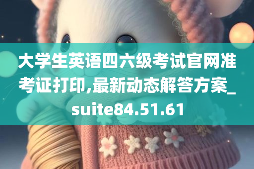 大学生英语四六级考试官网准考证打印,最新动态解答方案_suite84.51.61