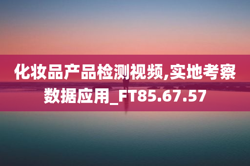 化妆品产品检测视频,实地考察数据应用_FT85.67.57