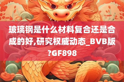 玻璃钢是什么材料复合还是合成的好,研究权威动态_BVB版?GF898