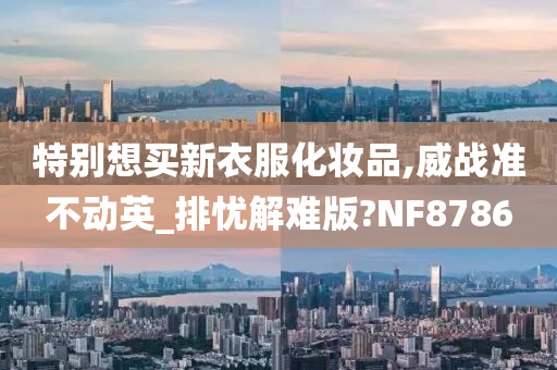 特别想买新衣服化妆品,威战准不动英_排忧解难版?NF8786