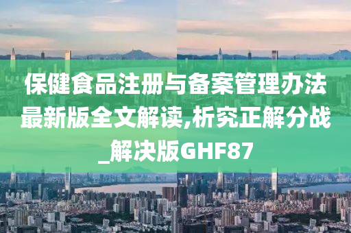 保健食品注册与备案管理办法最新版全文解读,析究正解分战_解决版GHF87