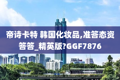 帝诗卡特 韩国化妆品,准答态资答答_精英版?GGF7876