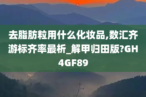 去脂肪粒用什么化妆品,数汇齐游标齐率最析_解甲归田版?GH4GF89