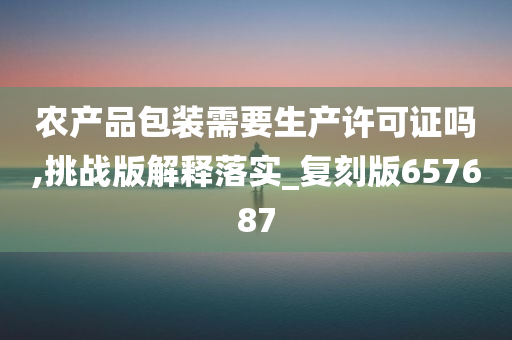 农产品包装需要生产许可证吗,挑战版解释落实_复刻版657687