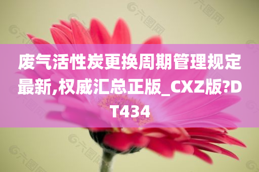 废气活性炭更换周期管理规定最新,权威汇总正版_CXZ版?DT434