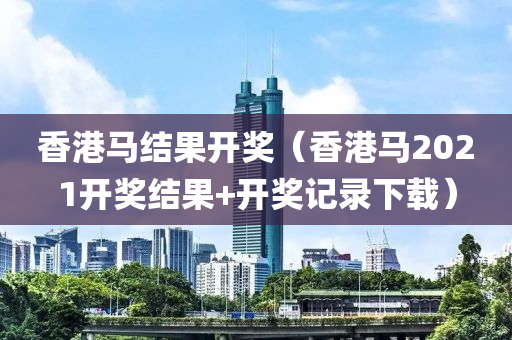 香港马结果开奖（香港马2021开奖结果+开奖记录下载）