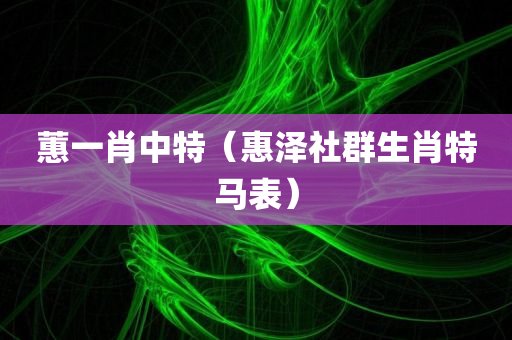 蕙一肖中特（惠泽社群生肖特马表）