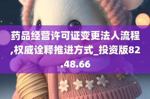 药品经营许可证变更法人流程,权威诠释推进方式_投资版82.48.66