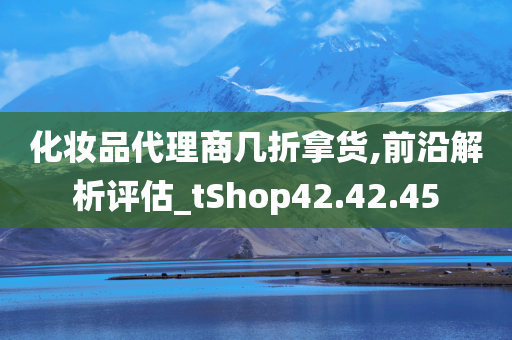 化妆品代理商几折拿货,前沿解析评估_tShop42.42.45