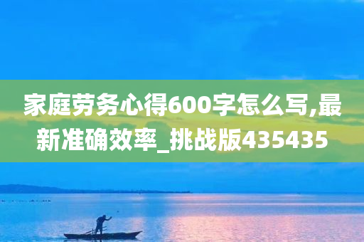 家庭劳务心得600字怎么写,最新准确效率_挑战版435435