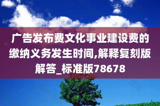 广告发布费文化事业建设费的缴纳义务发生时间,解释复刻版解答_标准版78678