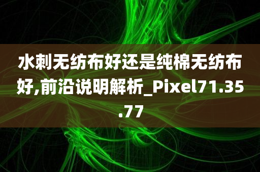 水刺无纺布好还是纯棉无纺布好,前沿说明解析_Pixel71.35.77