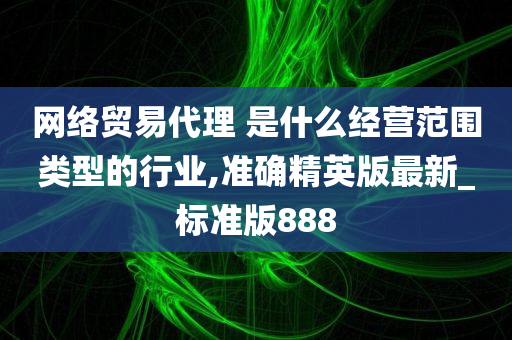 网络贸易代理 是什么经营范围类型的行业,准确精英版最新_标准版888