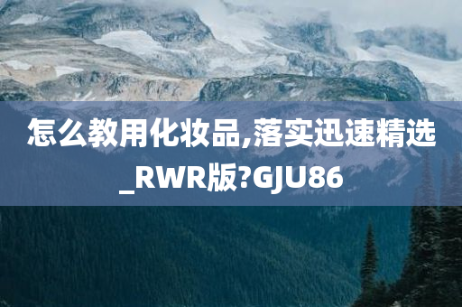 怎么教用化妆品,落实迅速精选_RWR版?GJU86