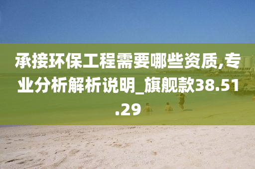 承接环保工程需要哪些资质,专业分析解析说明_旗舰款38.51.29