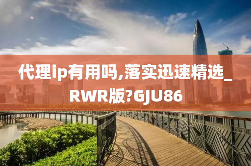 代理ip有用吗,落实迅速精选_RWR版?GJU86