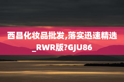 西昌化妆品批发,落实迅速精选_RWR版?GJU86