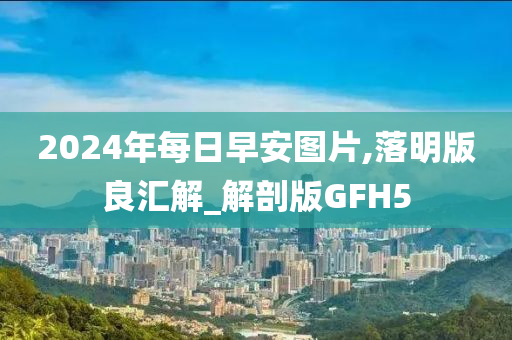 2024年每日早安图片,落明版良汇解_解剖版GFH5