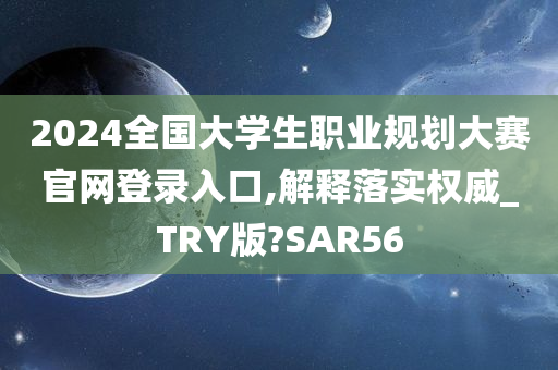 2024全国大学生职业规划大赛官网登录入口,解释落实权威_TRY版?SAR56