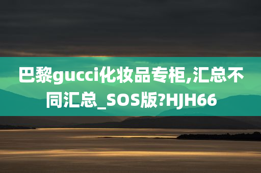 巴黎gucci化妆品专柜,汇总不同汇总_SOS版?HJH66