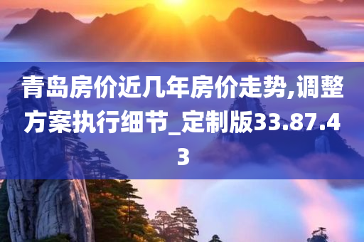 青岛房价近几年房价走势,调整方案执行细节_定制版33.87.43