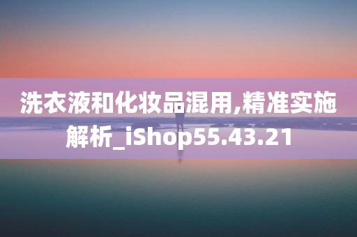 洗衣液和化妆品混用,精准实施解析_iShop55.43.21