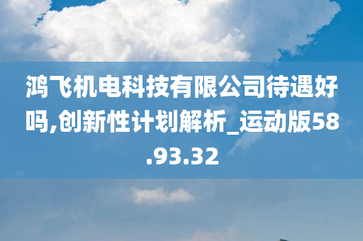 鸿飞机电科技有限公司待遇好吗,创新性计划解析_运动版58.93.32