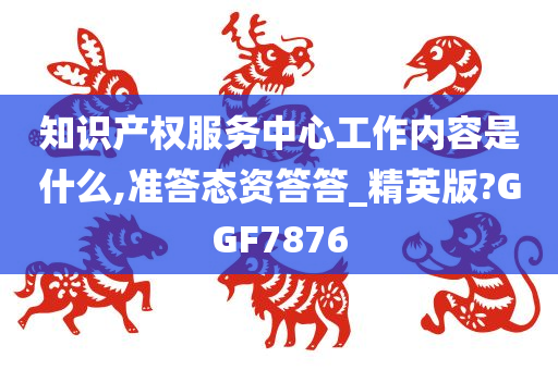 知识产权服务中心工作内容是什么,准答态资答答_精英版?GGF7876