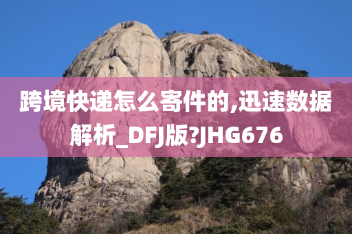 跨境快递怎么寄件的,迅速数据解析_DFJ版?JHG676