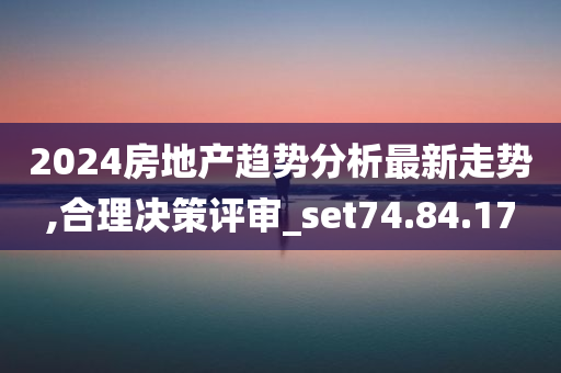 2024房地产趋势分析最新走势,合理决策评审_set74.84.17