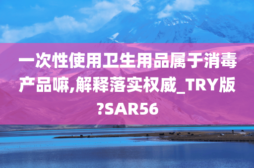 一次性使用卫生用品属于消毒产品嘛,解释落实权威_TRY版?SAR56