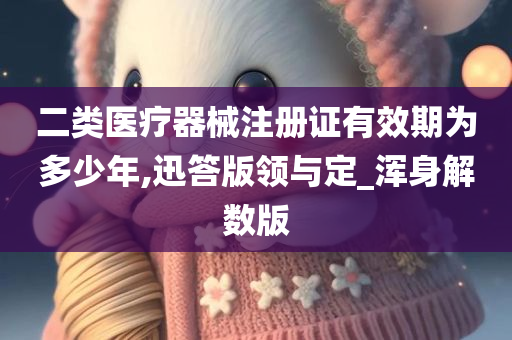 二类医疗器械注册证有效期为多少年,迅答版领与定_浑身解数版