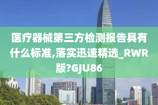 医疗器械第三方检测报告具有什么标准,落实迅速精选_RWR版?GJU86