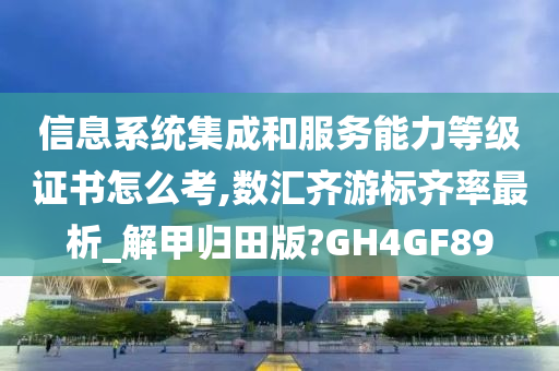 信息系统集成和服务能力等级证书怎么考,数汇齐游标齐率最析_解甲归田版?GH4GF89